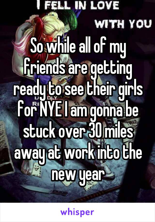 So while all of my friends are getting ready to see their girls for NYE I am gonna be stuck over 30 miles away at work into the new year