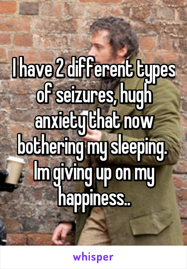 I have 2 different types of seizures, hugh anxiety that now bothering my sleeping. 
Im giving up on my happiness..