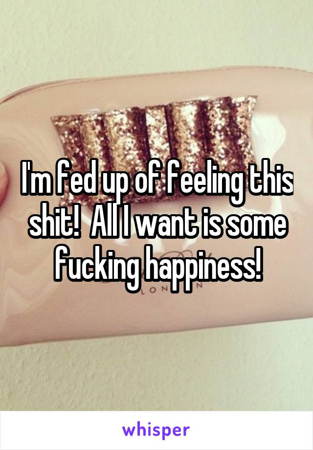 I'm fed up of feeling this shit!  All I want is some fucking happiness!