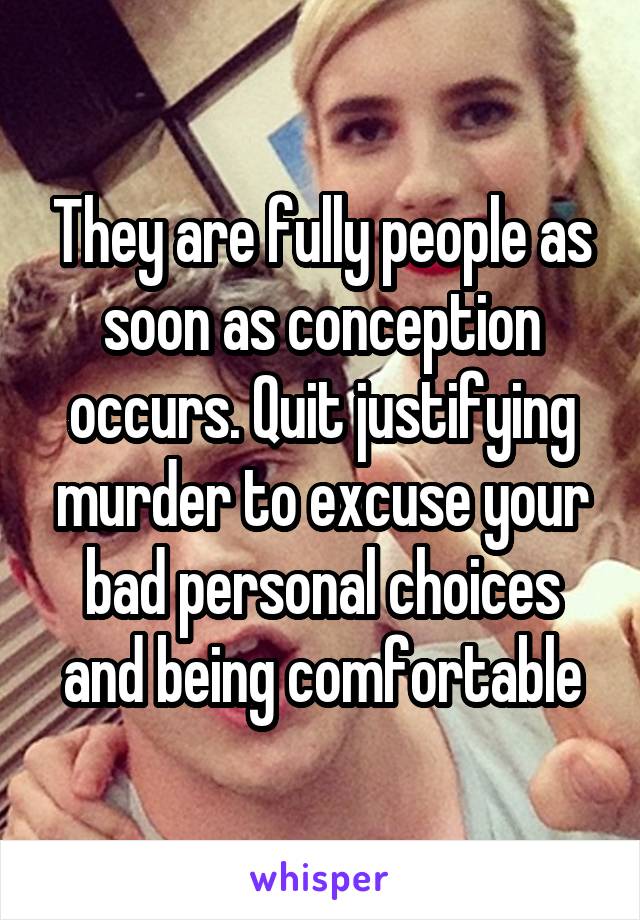 They are fully people as soon as conception occurs. Quit justifying murder to excuse your bad personal choices and being comfortable