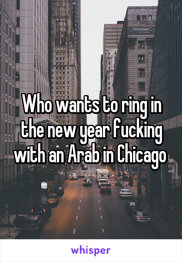 Who wants to ring in the new year fucking with an Arab in Chicago 