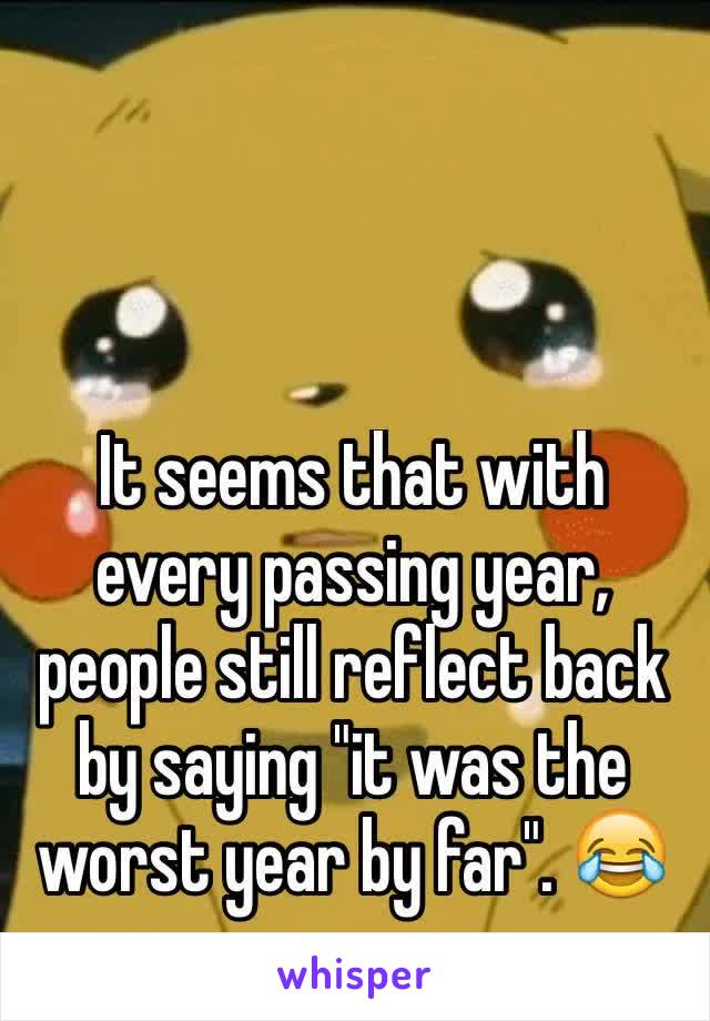 It seems that with every passing year, people still reflect back by saying "it was the worst year by far". 😂