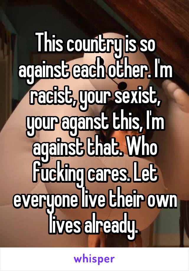 This country is so against each other. I'm racist, your sexist, your aganst this, I'm against that. Who fucking cares. Let everyone live their own lives already. 