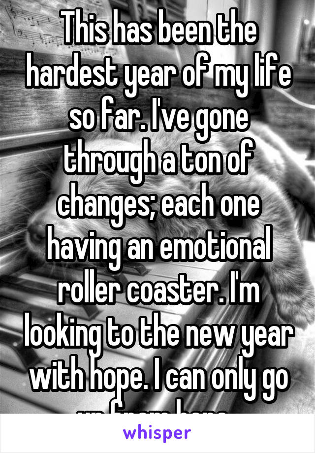 This has been the hardest year of my life so far. I've gone through a ton of changes; each one having an emotional roller coaster. I'm looking to the new year with hope. I can only go up from here. 