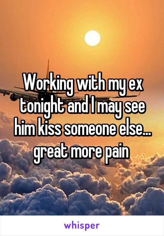 Working with my ex tonight and I may see him kiss someone else... great more pain 