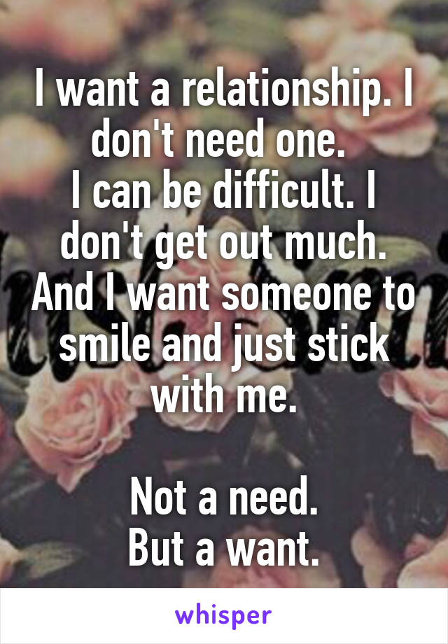 I want a relationship. I don't need one. 
I can be difficult. I don't get out much. And I want someone to smile and just stick with me.

Not a need.
 But a want. 