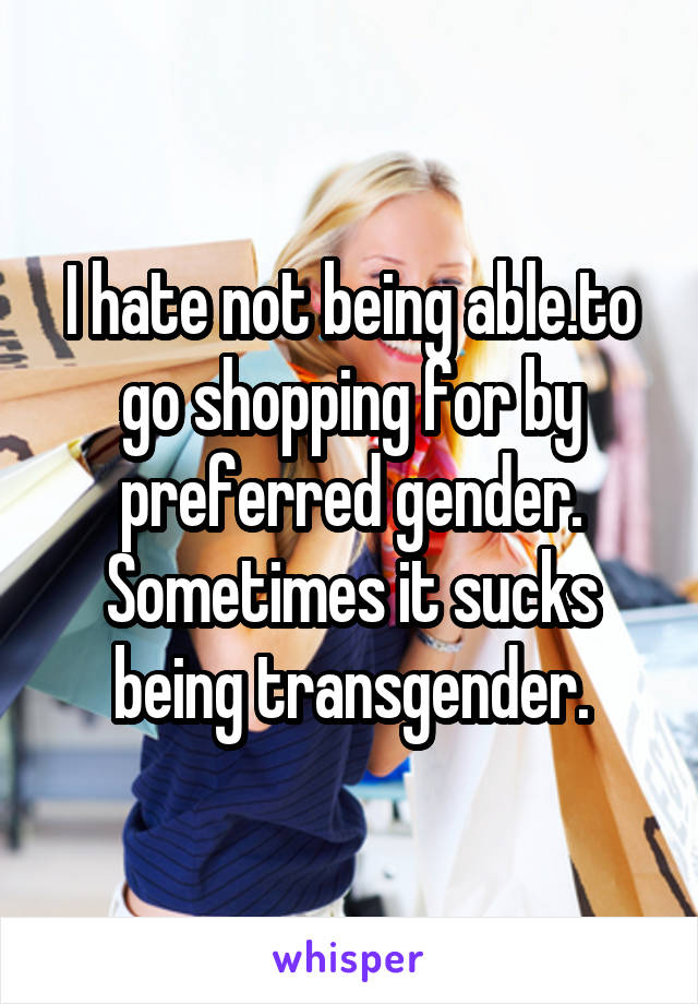 I hate not being able.to go shopping for by preferred gender. Sometimes it sucks being transgender.