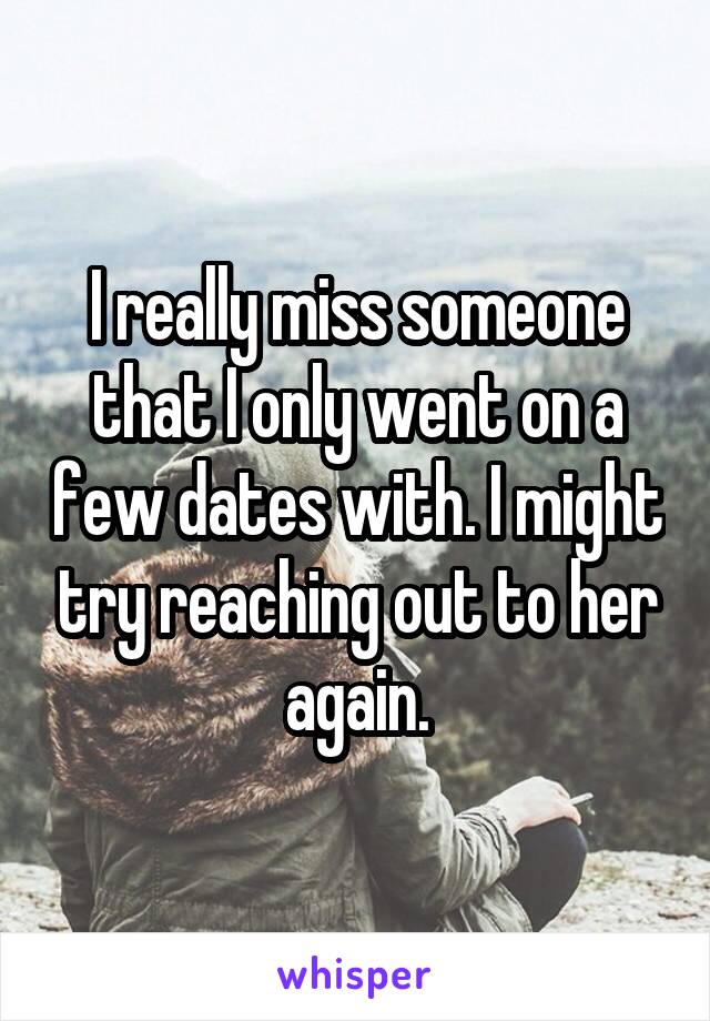 I really miss someone that I only went on a few dates with. I might try reaching out to her again.