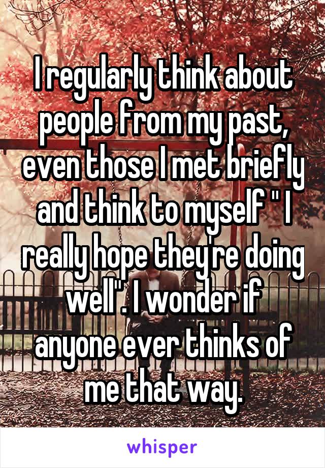 I regularly think about people from my past, even those I met briefly and think to myself " I really hope they're doing well". I wonder if anyone ever thinks of me that way.