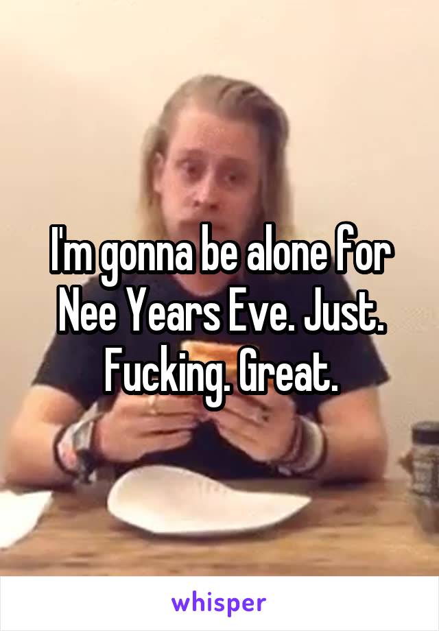 I'm gonna be alone for Nee Years Eve. Just. Fucking. Great.