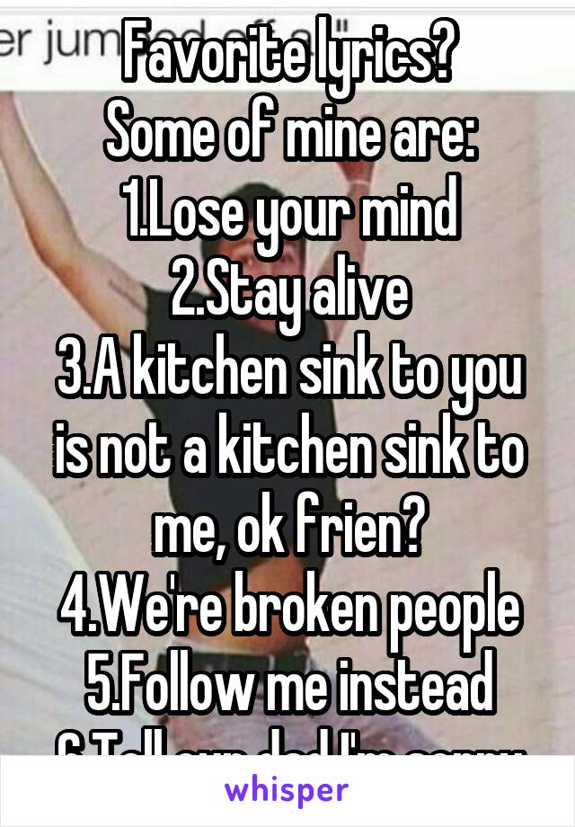 Favorite lyrics?
Some of mine are:
1.Lose your mind
2.Stay alive
3.A kitchen sink to you is not a kitchen sink to me, ok frien?
4.We're broken people
5.Follow me instead
6.Tell our dad I'm sorry