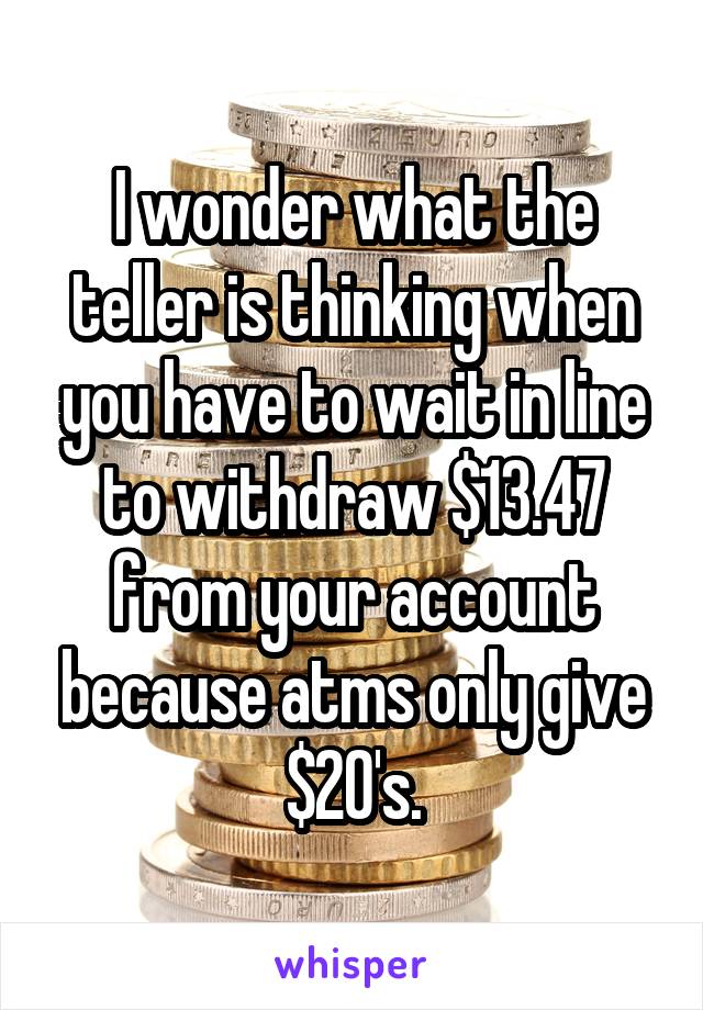 I wonder what the teller is thinking when you have to wait in line to withdraw $13.47 from your account because atms only give $20's.