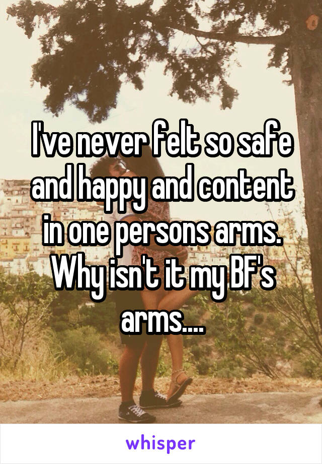 I've never felt so safe and happy and content in one persons arms. Why isn't it my BF's arms....