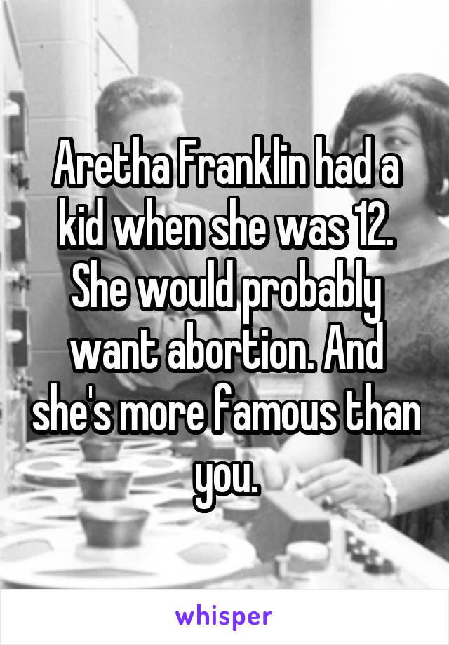 Aretha Franklin had a kid when she was 12. She would probably want abortion. And she's more famous than you.