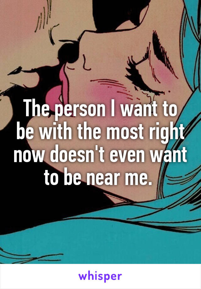 The person I want to be with the most right now doesn't even want to be near me. 