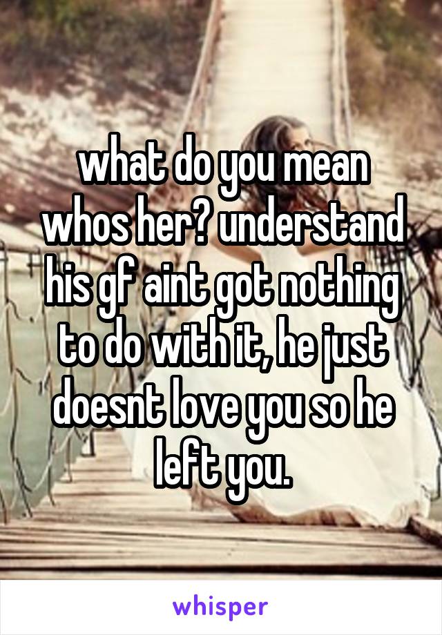 what do you mean whos her? understand his gf aint got nothing to do with it, he just doesnt love you so he left you.