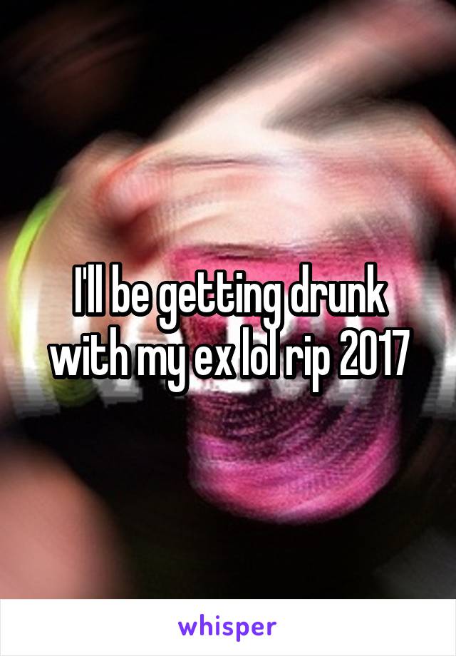 I'll be getting drunk with my ex lol rip 2017