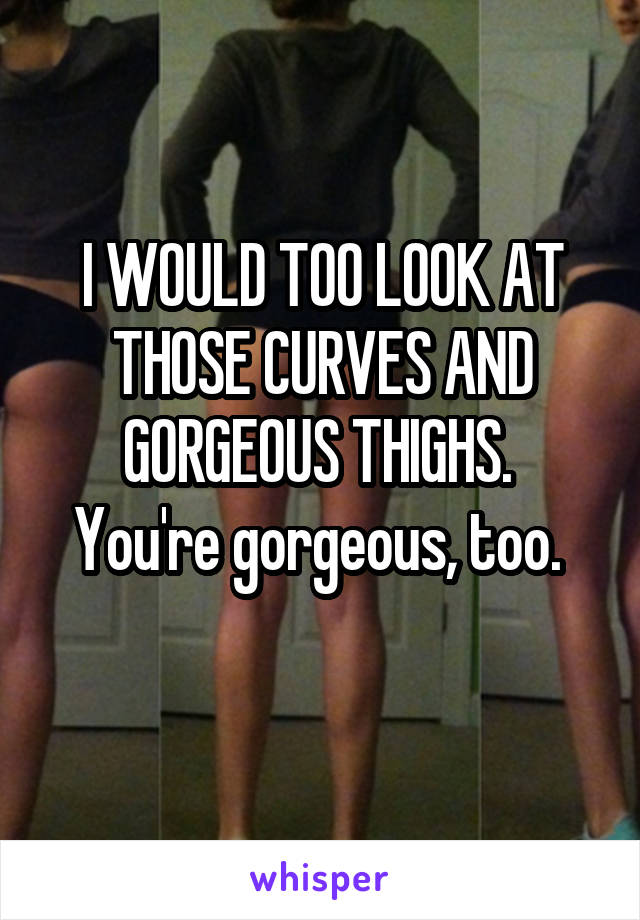 I WOULD TOO LOOK AT THOSE CURVES AND GORGEOUS THIGHS. 
You're gorgeous, too. 
