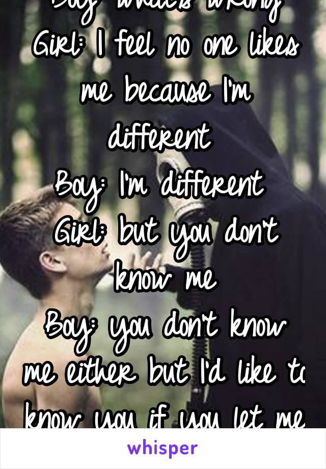 Boy: what's wrong
Girl: I feel no one likes me because I'm different 
Boy: I'm different 
Girl: but you don't know me
Boy: you don't know me either but I'd like to know you if you let me 