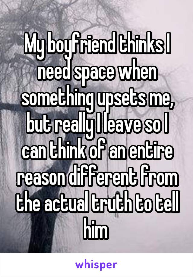 My boyfriend thinks I need space when something upsets me, but really I leave so I can think of an entire reason different from the actual truth to tell him 