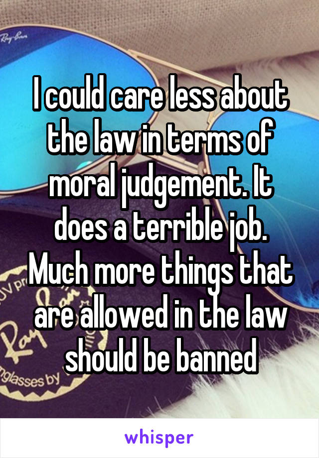 I could care less about the law in terms of moral judgement. It does a terrible job. Much more things that are allowed in the law should be banned