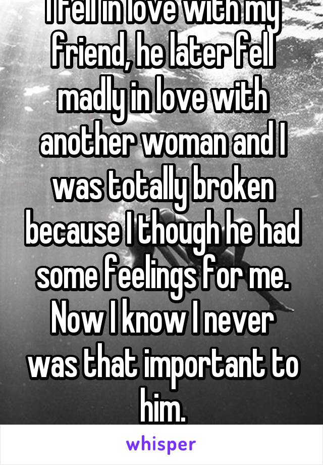 I fell in love with my friend, he later fell madly in love with another woman and I was totally broken because I though he had some feelings for me.
Now I know I never was that important to him.
