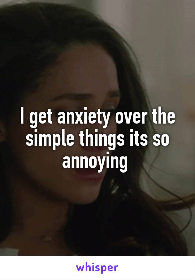 I get anxiety over the simple things its so annoying 