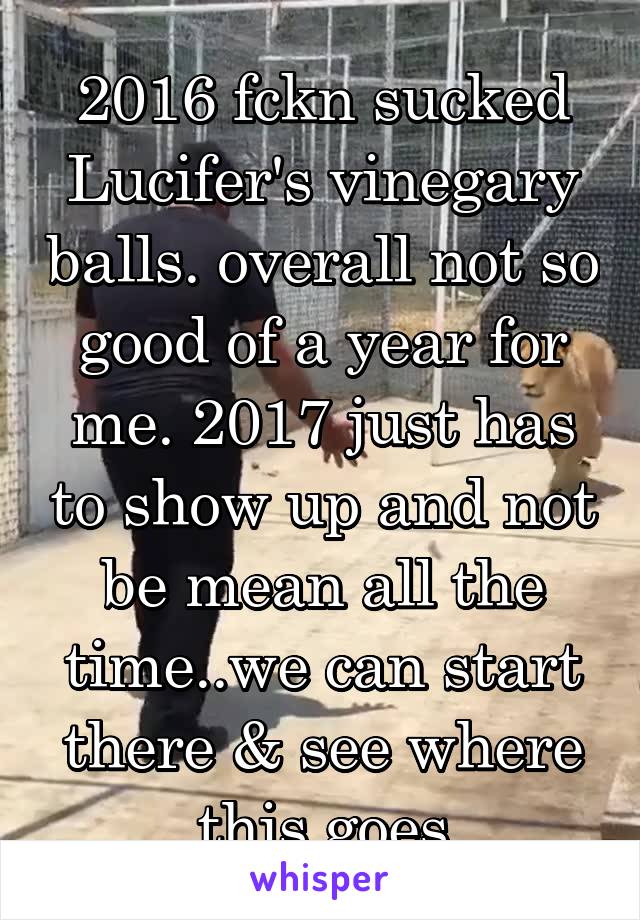 2016 fckn sucked Lucifer's vinegary balls. overall not so good of a year for me. 2017 just has to show up and not be mean all the time..we can start there & see where this goes