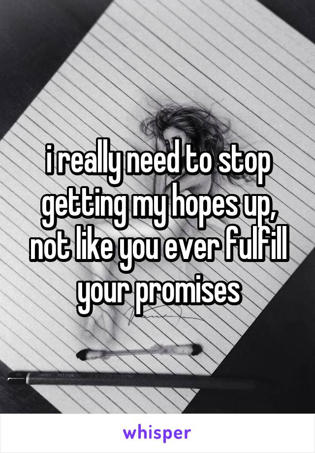 i really need to stop getting my hopes up, not like you ever fulfill your promises