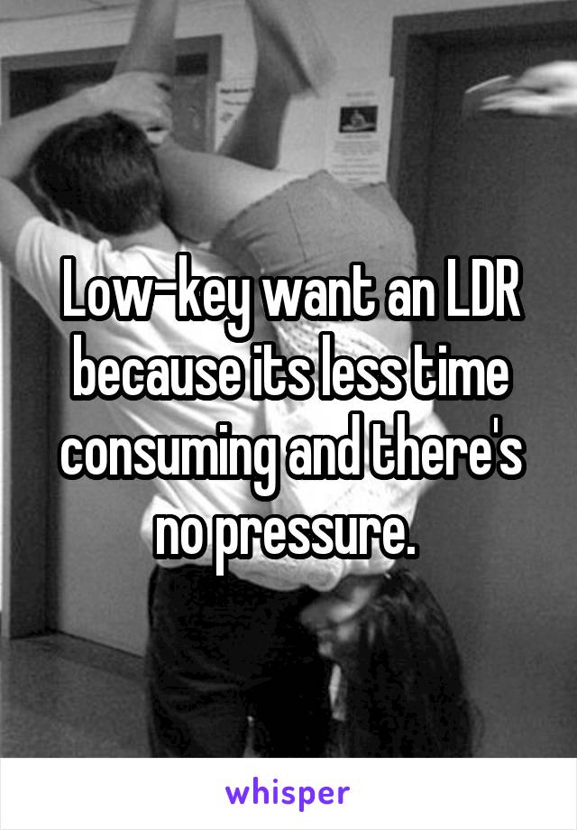 Low-key want an LDR because its less time consuming and there's no pressure. 