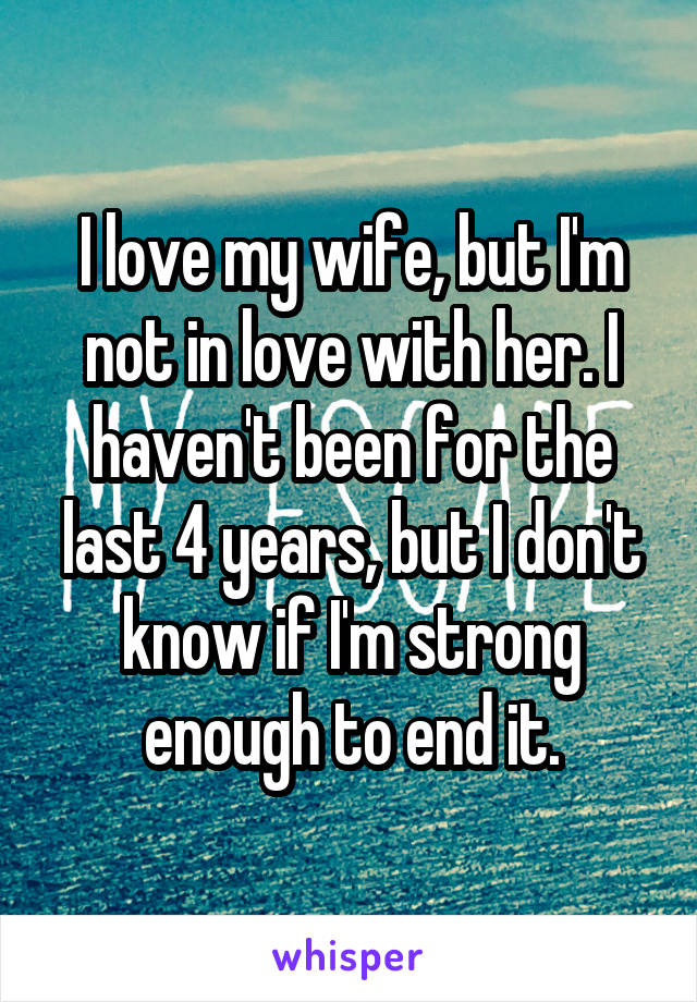 I love my wife, but I'm not in love with her. I haven't been for the last 4 years, but I don't know if I'm strong enough to end it.