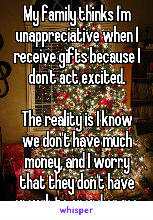 My family thinks I'm unappreciative when I receive gifts because I don't act excited.

The reality is I know we don't have much money, and I worry that they don't have enough to spend on me.