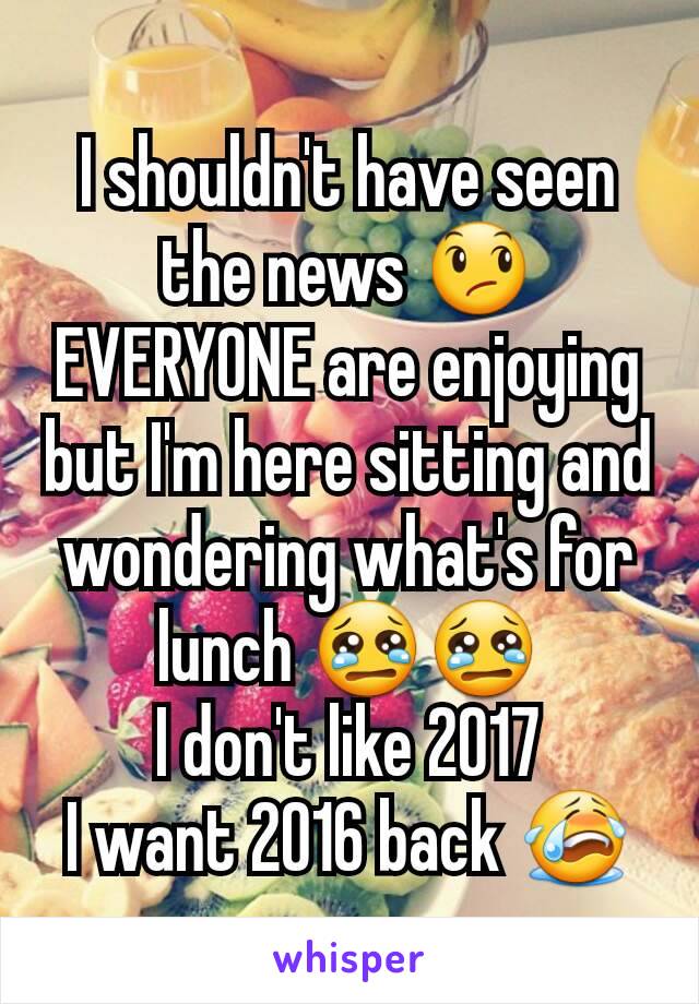 I shouldn't have seen the news 😞
EVERYONE are enjoying but I'm here sitting and wondering what's for lunch 😢😢
I don't like 2017
I want 2016 back 😭