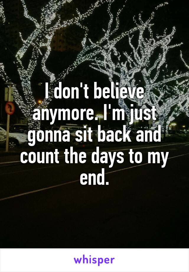 I don't believe anymore. I'm just gonna sit back and count the days to my end.