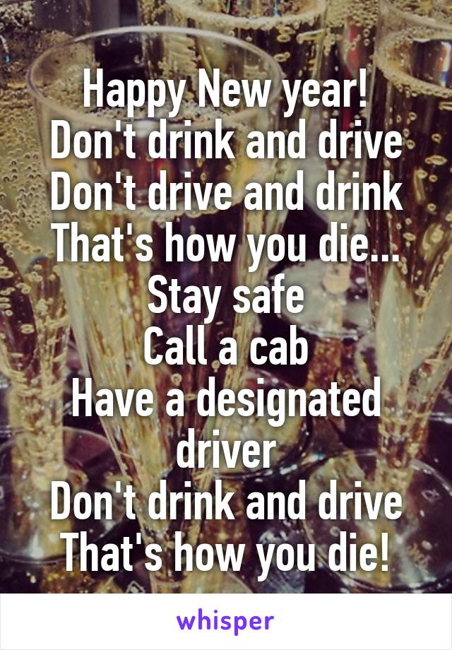 Happy New year!
Don't drink and drive
Don't drive and drink
That's how you die...
Stay safe
Call a cab
Have a designated driver
Don't drink and drive
That's how you die!