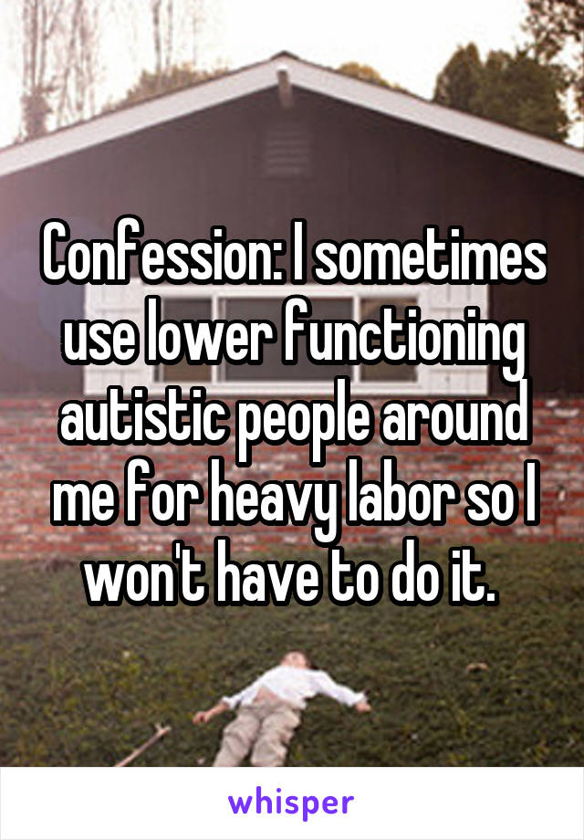 Confession: I sometimes use lower functioning autistic people around me for heavy labor so I won't have to do it. 