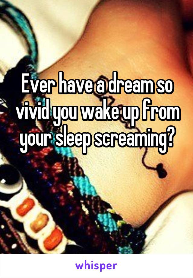 Ever have a dream so vivid you wake up from your sleep screaming?

