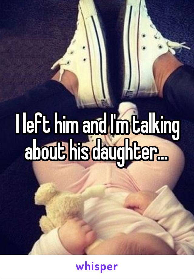 I left him and I'm talking about his daughter... 