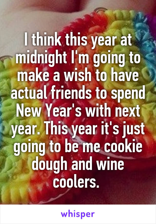 I think this year at midnight I'm going to make a wish to have actual friends to spend New Year's with next year. This year it's just going to be me cookie dough and wine coolers. 