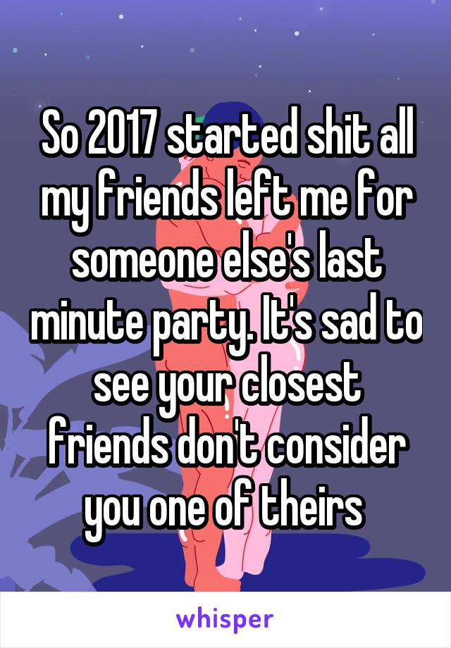 So 2017 started shit all my friends left me for someone else's last minute party. It's sad to see your closest friends don't consider you one of theirs 