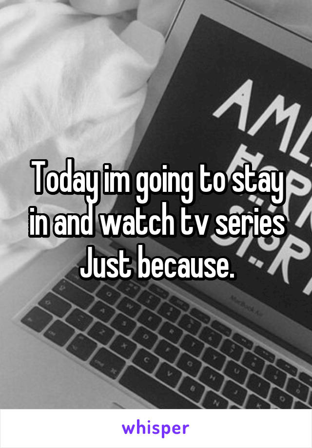 Today im going to stay in and watch tv series Just because.