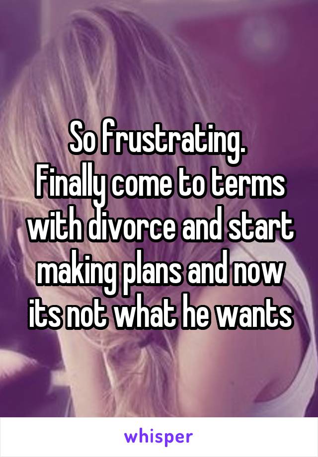 So frustrating. 
Finally come to terms with divorce and start making plans and now its not what he wants