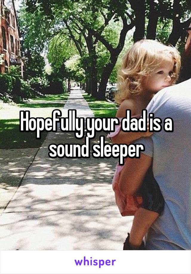 Hopefully your dad is a sound sleeper