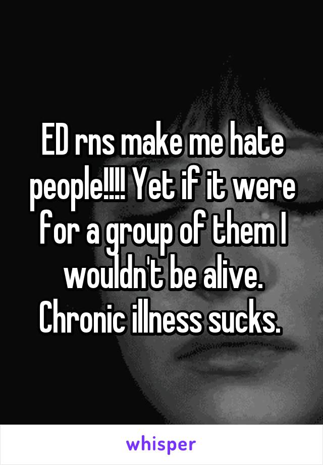 ED rns make me hate people!!!! Yet if it were for a group of them I wouldn't be alive. Chronic illness sucks. 