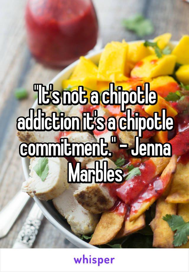 "It's not a chipotle addiction it's a chipotle commitment." - Jenna Marbles