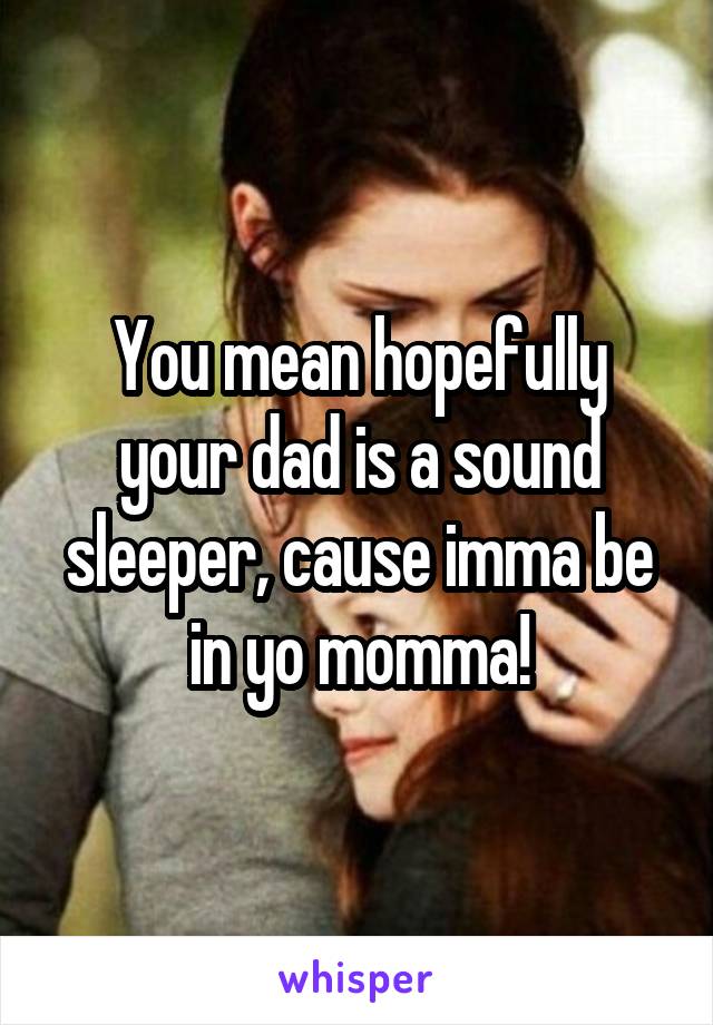 You mean hopefully your dad is a sound sleeper, cause imma be in yo momma!