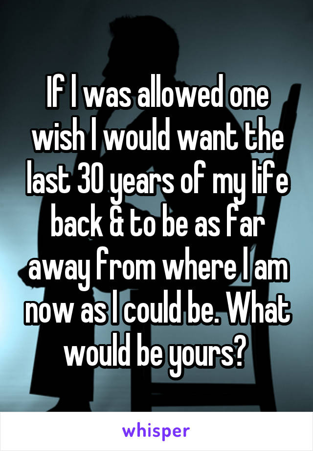 If l was allowed one wish l would want the last 30 years of my life back & to be as far away from where l am now as l could be. What would be yours? 