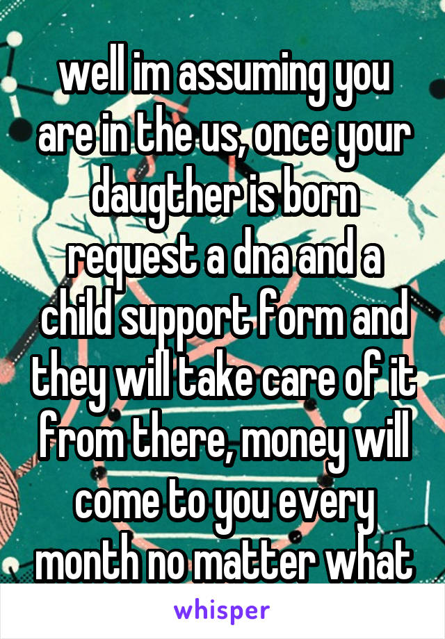 well im assuming you are in the us, once your daugther is born request a dna and a child support form and they will take care of it from there, money will come to you every month no matter what