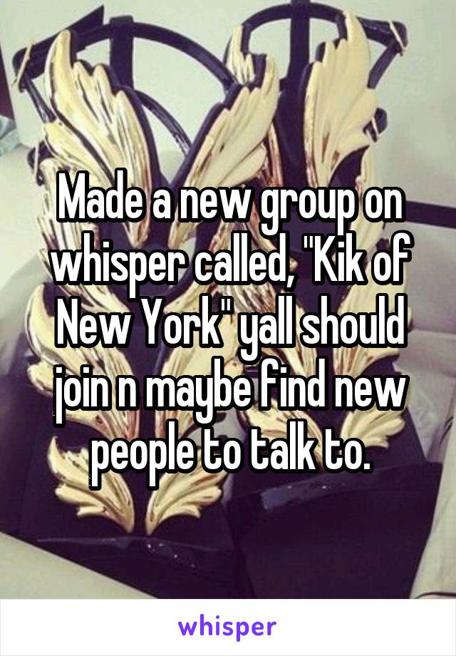 Made a new group on whisper called, "Kik of New York" yall should join n maybe find new people to talk to.