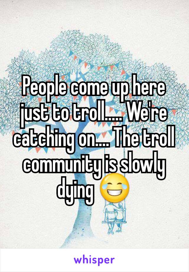 People come up here just to troll..... We're catching on.... The troll community is slowly dying 😂